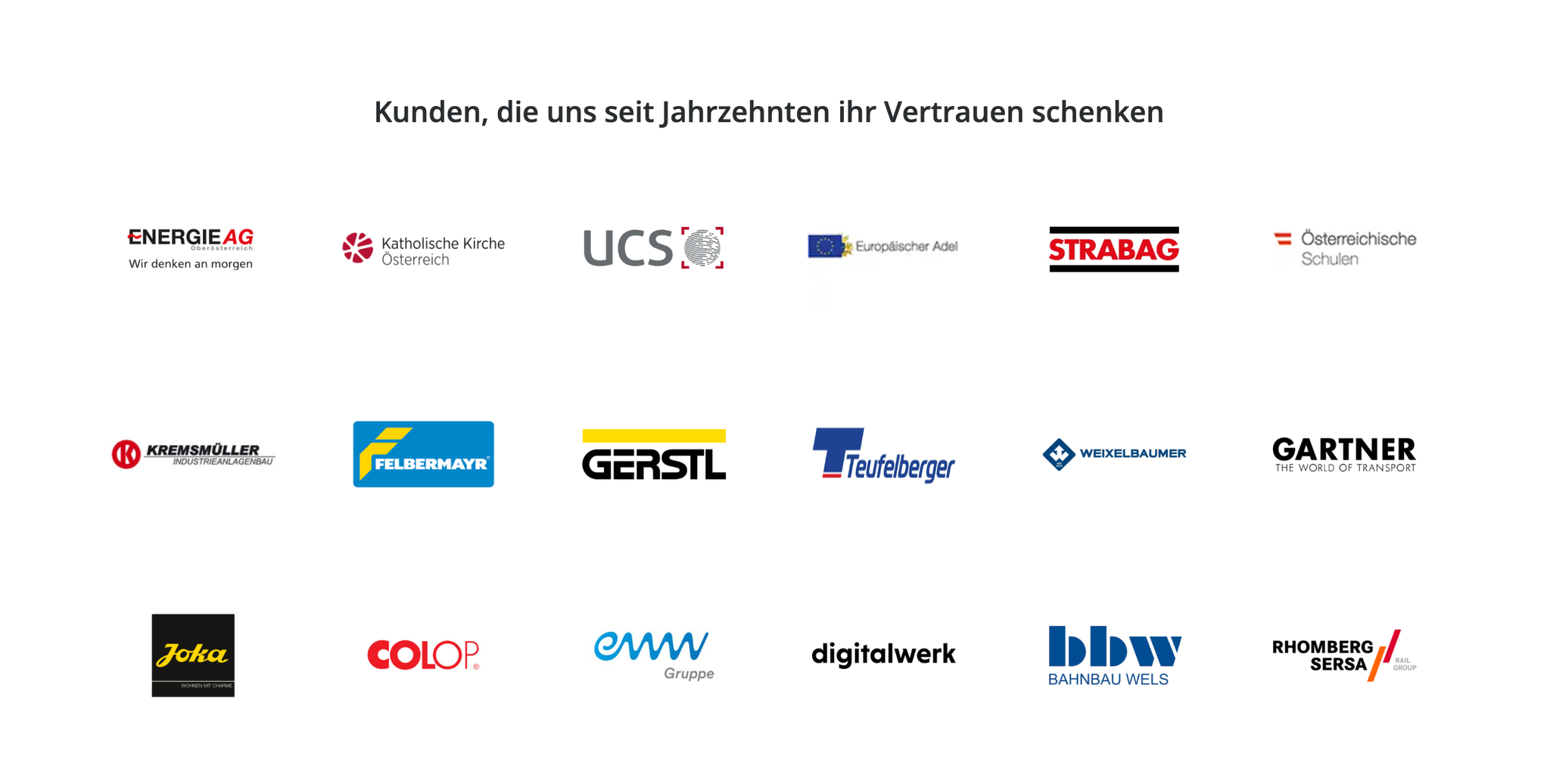 Kunden, die uns seit Jahrzehnten ihr Vertrauen schenken: Energie AG, Katholische Kirche Österreich, UCS, Europäischer Adel, STRABAG, Österreichische Schulen, Kremsmüller, Felbermayr, Gerstl, Teufelberger, Weixelbaumer, Gartner, Joka, Colop, eww Gruppe, digitalwerk, bbw Bahnbau Wels, Rhomberg Sersa